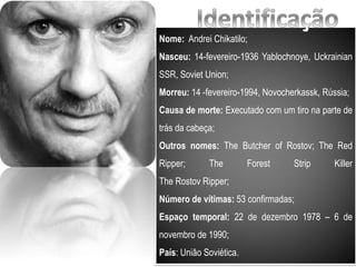 Nome: Andrei Chikatilo;
Nasceu: 14-fevereiro-1936 Yablochnoye, Uckrainian
SSR, Soviet Union;
Morreu: 14 -fevereiro-1994, Novocherkassk, Rússia;
Causa de morte: Executado com um tiro na parte de
trás da cabeça;
Outros nomes: The Butcher of Rostov; The Red
Ripper; The Forest Strip Killer
The Rostov Ripper;
Número de vítimas: 53 confirmadas;
Espaço temporal: 22 de dezembro 1978 – 6 de
novembro de 1990;
País: União Soviética.
 