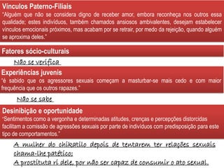 A mulher do chikatilo depois de tentarem ter relações sexuais
chama-lhe patético;
A prostituta ri dele, por não ser capaz de consumir o ato sexual.
Fatores sócio-culturais
Experiências juvenis
“é sabido que os agressores sexuais começam a masturbar-se mais cedo e com maior
frequência que os outros rapazes.”
Desinibição e oportunidade
“Sentimentos como a vergonha e determinadas atitudes, crenças e percepções distorcidas
facilitam a comissão de agressões sexuais por parte de indivíduos com predisposição para este
tipo de comportamentos.”
Não se verifica
Não se sabe
Vínculos Paterno-Filiais
“Alguém que não se considera digno de receber amor, embora reconheça nos outros essa
qualidade; estes indivíduos, também chamados ansiosos ambivalentes, desejam estabelecer
vínculos emocionais próximos, mas acabam por se retrair, por medo da rejeição, quando alguém
se aproxima deles.”
 
