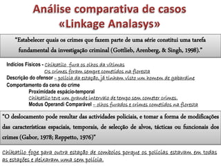Indícios Físicos - Chikatilo fura os olhos da vítimas
Os crimes foram sempre cometidos na floresta
Descrição do ofensor – polícia da estação, já tinham visto um homem de gabardine
Comportamento da cena do crime
Proximidade espácio-temporal
Chikatilo teve um grande intervalo de tempo sem cometer crimes.
Modus Operandi Comparável – olhos furados e crimes cometidos na floresta
“Estabelecer quais os crimes que fazem parte de uma série constitui uma tarefa
fundamental da investigação criminal (Gottlieb, Arenberg, & Singh, 1998).”
“O deslocamento pode resultar das actividades policiais, e tomar a forma de modificações
das características espaciais, temporais, de selecção de alvos, tácticas ou funcionais dos
crimes (Gabor, 1978; Reppetto, 1976)”
Chikatilo foge para outra estação de comboios porque os policias estavam em todas
as estações e deixaram uma sem polícia.
 