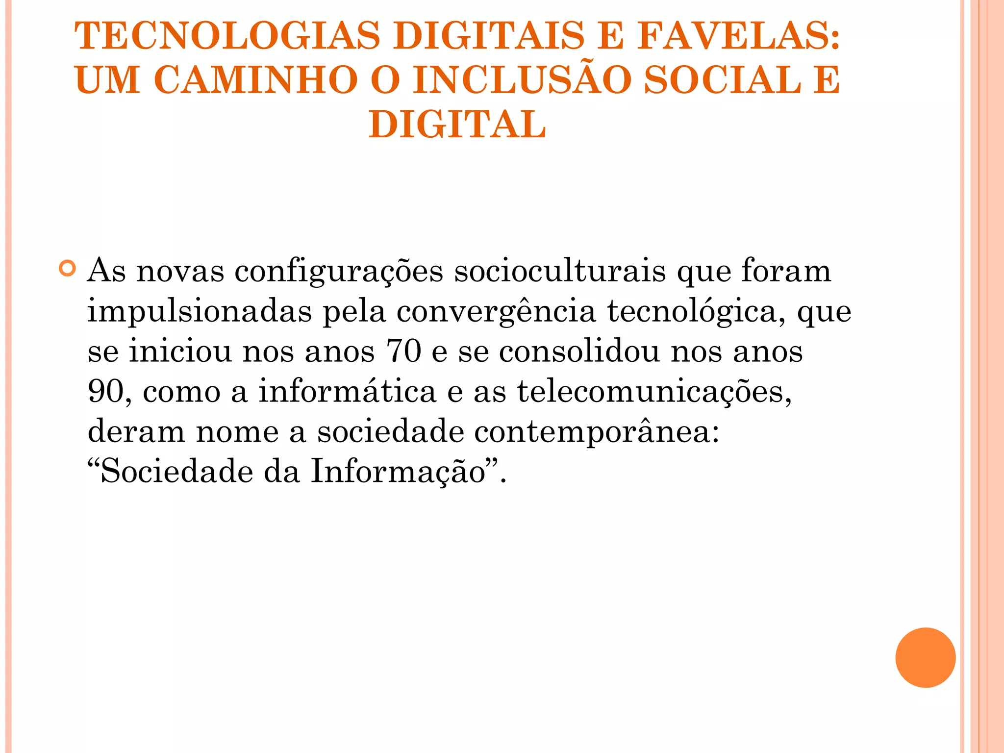TECNOLOGIAS DIGITAIS E FAVELAS: UM CAMINHO O INCLUSÃO SOCIAL E DIGITAL As novas configurações socioculturais que foram impulsionadas pela convergência tecnológica, que se iniciou nos anos 70 e se consolidou nos anos 90, como a informática e as telecomunicações, deram nome a sociedade contemporânea: “Sociedade da Informação”.  