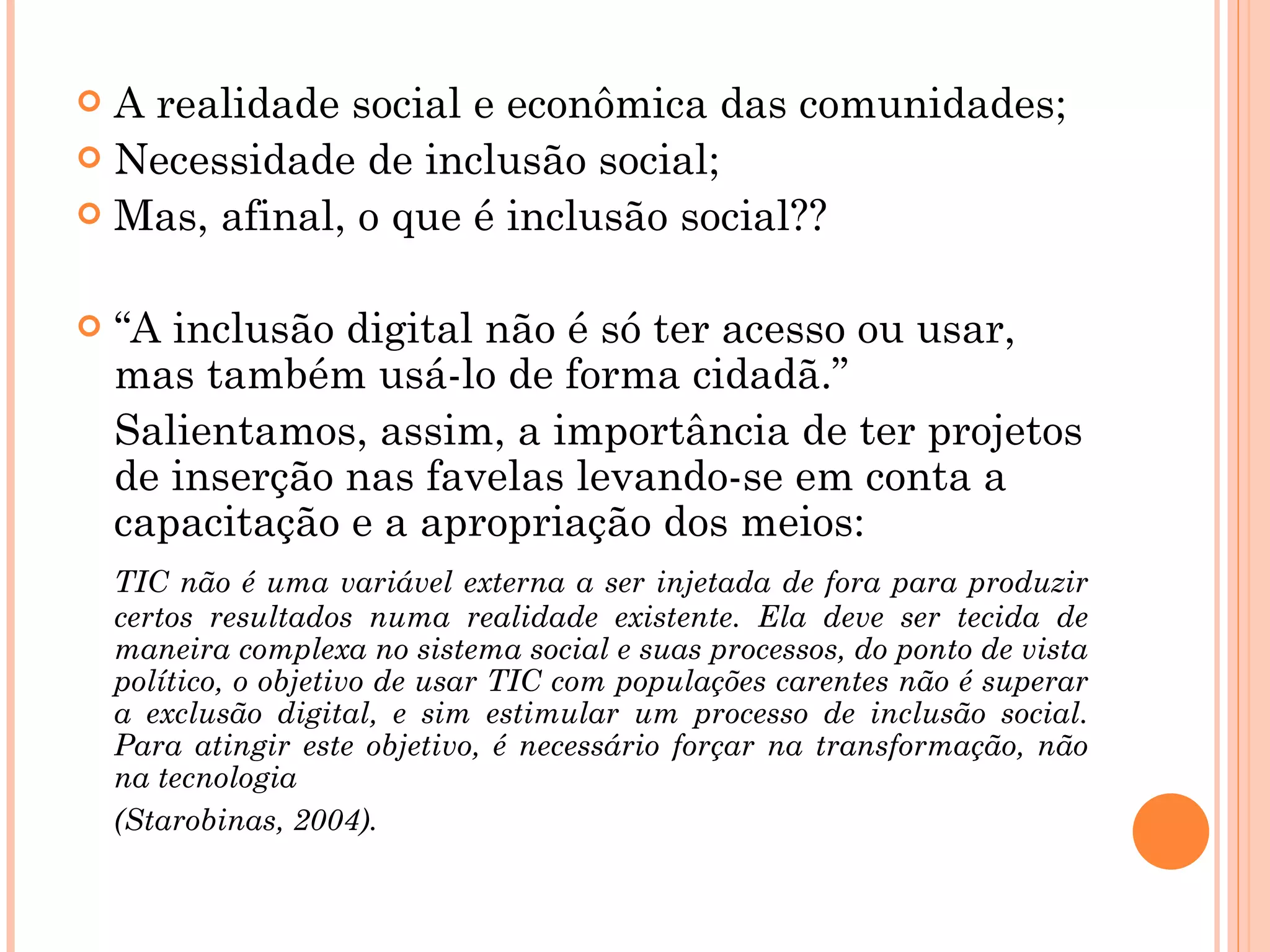 A realidade social e econômica das comunidades; Necessidade de inclusão social; Mas, afinal, o que é inclusão social?? “ A inclusão digital não é só ter acesso ou usar, mas também usá-lo de forma cidadã.” Salientamos, assim, a importância de ter projetos de inserção nas favelas levando-se em conta a capacitação e a apropriação dos meios:   TIC não é uma variável externa a ser injetada de fora para produzir certos resultados numa realidade existente. Ela deve ser tecida de maneira complexa no sistema social e suas processos, do ponto de vista político, o objetivo de usar TIC com populações carentes não é superar a exclusão digital, e sim estimular um processo de inclusão social. Para atingir este objetivo, é necessário forçar na transformação, não na tecnologia  (Starobinas, 2004). 