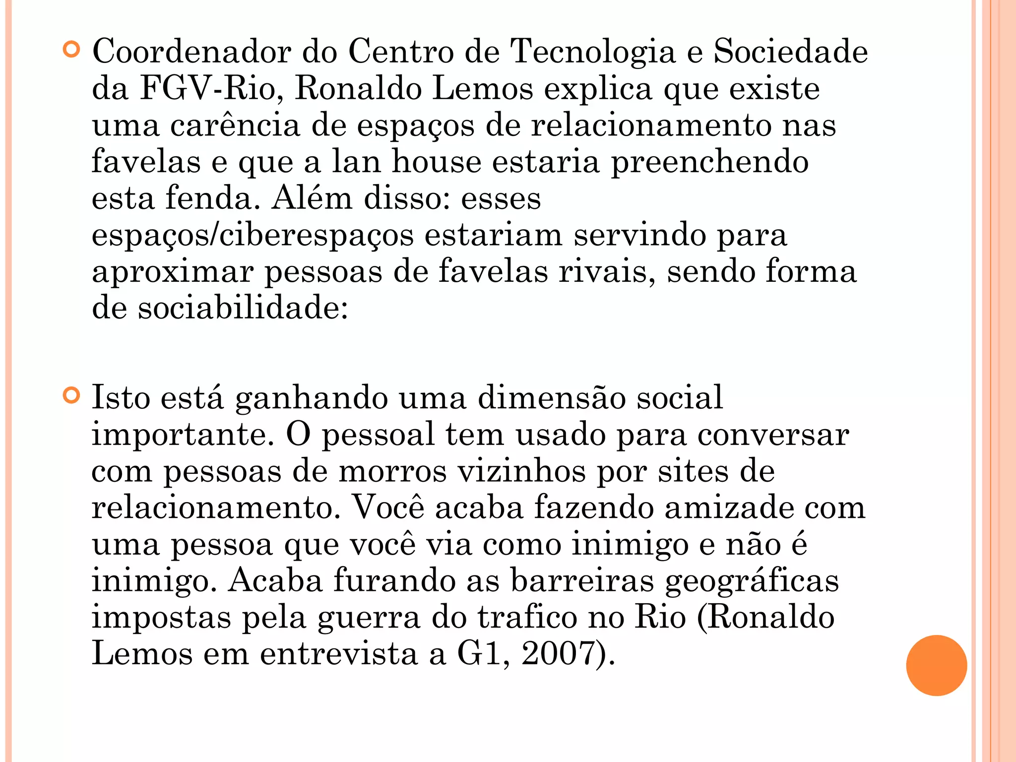 Coordenador do Centro de Tecnologia e Sociedade da FGV-Rio, Ronaldo Lemos explica que existe uma carência de espaços de relacionamento nas favelas e que a lan house estaria preenchendo esta fenda. Além disso: esses espaços/ciberespaços estariam servindo para aproximar pessoas de favelas rivais, sendo forma de sociabilidade: Isto está ganhando uma dimensão social importante. O pessoal tem usado para conversar com pessoas de morros vizinhos por sites de relacionamento. Você acaba fazendo amizade com uma pessoa que você via como inimigo e não é inimigo. Acaba furando as barreiras geográficas impostas pela guerra do trafico no Rio (Ronaldo Lemos em entrevista a G1, 2007).  