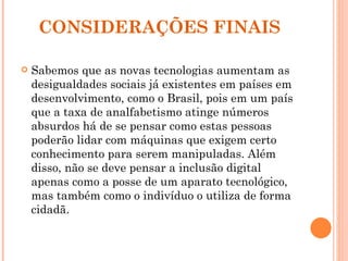 CONSIDERAÇÕES FINAIS Sabemos que as novas tecnologias aumentam as desigualdades sociais já existentes em países em desenvolvimento, como o Brasil, pois em um país que a taxa de analfabetismo atinge números absurdos há de se pensar como estas pessoas poderão lidar com máquinas que exigem certo conhecimento para serem manipuladas. Além disso, não se deve pensar a inclusão digital apenas como a posse de um aparato tecnológico, mas também como o indivíduo o utiliza de forma cidadã. 