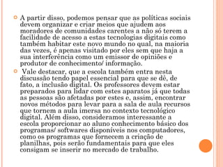 A partir disso, podemos pensar que as políticas sociais devem organizar e criar meios que ajudem aos moradores de comunidades carentes a não só terem a facilidade de acesso a estas tecnologias digitais como também habitar este novo mundo no qual, na maioria das vezes, é apenas visitado por eles sem que haja a sua interferência como um emissor de opiniões e produtor de conhecimento/ informação. Vale destacar, que a escola também entra nesta discussão tendo papel essencial para que se dê, de fato, a inclusão digital. Os professores devem estar preparados para lidar com estes aparatos já que todas as pessoas são afetadas por estes e, assim, encontrar novos métodos para levar para a sala de aula recursos que tornem a aula imersa no contexto tecnológico digital. Além disso, consideramos interessante a escola proporcionar ao aluno conhecimento básico dos programas/ softwares disponíveis nos computadores, como os programas que fornecem a criação de planilhas, pois serão fundamentais para que eles consigam se inserir no mercado de trabalho.  