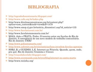 BIBLIOGRAFIA  http://agendadosantamarta.blogspot.com/ http://www.cufa.org.br/index.php http://www.direitoacomunicacao.org.br/content.php?option=com_content&task=view&id=1478 http://www.emop.rj.gov.br/noticia_dinamica1.asp?id_noticia=135 http://www.favelaeissoai.com.br/ http://www.favelatemmemoria.com.br/ MAIA, João e PRATA, Pedro. O terceiro setor em favelas do Rio de Janeiro: A emergência de um novo modelo de trabalho comunitário. Rio de Janeiro: UERJ http://www.psfsantamarta.com/ http://www.safernet.org.br/site/noticias/lans-invadem-favelas-aproximam-inimigos-rio SORJ, B. e GUEDES, L.E. Internet na F@avela. Quando, quem, onde, pra quê. Rio de Janeiro: Gramma e Unesco http://visaodafavelabr.blogspot.com/ http://www.overmundo.com.br/overblog/internet-no-santa-marta http://www.rocinha.org/ 
