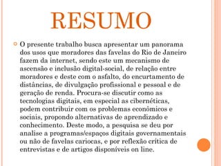RESUMO O presente trabalho busca apresentar um panorama dos usos que moradores das favelas do Rio de Janeiro fazem da internet, sendo este um mecanismo de ascensão e inclusão digital-social, de relação entre moradores e deste com o asfalto, do encurtamento de distâncias, de divulgação profissional e pessoal e de geração de renda. Procura-se discutir como as tecnologias digitais, em especial as cibernéticas, podem contribuir com os problemas econômicos e sociais, propondo alternativas de aprendizado e conhecimento. Deste modo, a pesquisa se deu por analise a programas/espaços digitais governamentais ou não de favelas cariocas, e por reflexão crítica de entrevistas e de artigos disponíveis on line.  