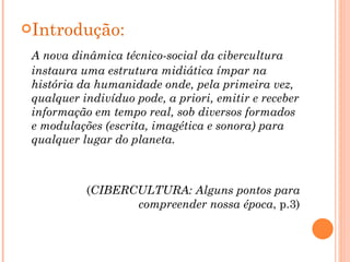 Introdução: A nova dinâmica técnico-social da cibercultura instaura uma estrutura midiática ímpar na história da humanidade onde, pela primeira vez, qualquer indivíduo pode, a priori, emitir e receber informação em tempo real, sob diversos formados e modulações (escrita, imagética e sonora) para qualquer lugar do planeta.  ( CIBERCULTURA:   Alguns pontos para compreender nossa época , p.3) 