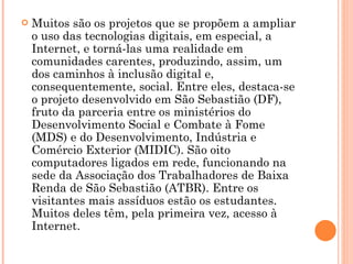 Muitos são os projetos que se propõem a ampliar o uso das tecnologias digitais, em especial, a Internet, e torná-las uma realidade em comunidades carentes, produzindo, assim, um dos caminhos à inclusão digital e, consequentemente, social. Entre eles, destaca-se o projeto desenvolvido em São Sebastião (DF), fruto da parceria entre os ministérios do Desenvolvimento Social e Combate à Fome (MDS) e do Desenvolvimento, Indústria e Comércio Exterior (MIDIC). São oito computadores ligados em rede, funcionando na sede da Associação dos Trabalhadores de Baixa Renda de São Sebastião (ATBR). Entre os visitantes mais assíduos estão os estudantes. Muitos deles têm, pela primeira vez, acesso à Internet.  