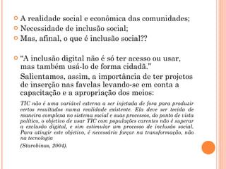 A realidade social e econômica das comunidades; Necessidade de inclusão social; Mas, afinal, o que é inclusão social?? “ A inclusão digital não é só ter acesso ou usar, mas também usá-lo de forma cidadã.” Salientamos, assim, a importância de ter projetos de inserção nas favelas levando-se em conta a capacitação e a apropriação dos meios:   TIC não é uma variável externa a ser injetada de fora para produzir certos resultados numa realidade existente. Ela deve ser tecida de maneira complexa no sistema social e suas processos, do ponto de vista político, o objetivo de usar TIC com populações carentes não é superar a exclusão digital, e sim estimular um processo de inclusão social. Para atingir este objetivo, é necessário forçar na transformação, não na tecnologia  (Starobinas, 2004). 