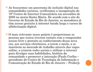 Ao buscarmos um panorama da inclusão digital nas comunidades cariocas, verificamos a inauguração do 78º Centro de Internet Comunitária em novembro de 2008 no morro Santa Marta. De acordo com o site do Governo do Estado do Rio de Janeiro, os moradores já têm acesso gratuito à internet banda larga e cursos de alfabetização digital: O mais relevante nesse projeto é proporcionar as pessoas que nunca tiveram contato com o computador acesso livre e gratuito ao conhecimento dessa nova era, aos serviços eletrônicos, a terem e-mails, a se inserirem no mercado de trabalho através das vagas online, a criarem redes sociais e utilizar a internet para divulgar suas habilidades, história da comunidade e promover a interação (Paulo Coelho – presidente do Centro de Tecnologia da Informação e Comunicação do Estado do Rio de Janeiro – Proderj). 