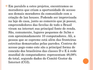 Em paralelo a estes projetos, encontramos os moradores que criam a oportunidade de acesso aos demais moradores da comunidade com a criação de lan houses. Podendo ser improvisada na laje de casa, junto ao comercio que já possui, empreendedores das favelas de todo o Brasil viram na internet sua principal fonte de renda. São, comumente, lugares pequenos de 3x3m e com aproximadamente 10 computadores. Ali, a pessoa que se espreme está além das fronteiras estreitas demarcadas pelas paredes. Centros de acesso pago como este são a principal forma de conexão dos brasileiros das classes D e E à rede mundial de computadores: representam 48,08% do total, segundo dados do Comitê Gestor da Internet (CGI). 