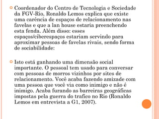 Coordenador do Centro de Tecnologia e Sociedade da FGV-Rio, Ronaldo Lemos explica que existe uma carência de espaços de relacionamento nas favelas e que a lan house estaria preenchendo esta fenda. Além disso: esses espaços/ciberespaços estariam servindo para aproximar pessoas de favelas rivais, sendo forma de sociabilidade: Isto está ganhando uma dimensão social importante. O pessoal tem usado para conversar com pessoas de morros vizinhos por sites de relacionamento. Você acaba fazendo amizade com uma pessoa que você via como inimigo e não é inimigo. Acaba furando as barreiras geográficas impostas pela guerra do trafico no Rio (Ronaldo Lemos em entrevista a G1, 2007).  
