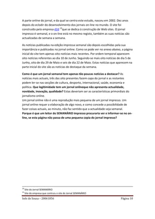 A parte online do jornal, e da qual se centra este estudo, nasceu em 2002. Dez anos
depois do eclodir do desenvolvimento dos jornais on-line no mundo. O site foi
construído pela empresa d2d 19que se dedica à construção de Web sites. O jornal
impresso é semanal, e o on-line está no mesmo registo, também as suas notícias são
actualizadas de semana a semana.

As notícias publicadas na edição impressa semanal são depois escolhidas pela sua
importância e publicadas no jornal online. Como se pode ver no anexo abaixo, a página
inicial do site tem apenas oito notícias mais recentes. Por ordem temporal aparecem
oito notícias referentes ao dia 10 de Junho. Seguindo-se mais oito notícias de dia 5 de
Junho, oito de dia 29 de Maio e seis de dia 22 de Maio. Estas notícias que aparecem na
parte inicial do site são as notícias de destaque da semana.

Como é que um jornal semanal tem apenas tão poucas notícias a destacar? As
notícias mais actuais, três das oito presentes fazem capa do jornal e as restantes
podem ler-se nas secções de cultura, desporto, internacional, saúde, economia e
política. Que legitimidade tem um jornal onlineque não apresenta actualidade,
novidade, inovação, qualidade? Estas deveriam ser as características primordiais do
jornalismo online.
Um jornal online não é uma reprodução mais pequena de um jornal impresso. Um
jornal online requer a elaboração de algo novo, e como concede a possibilidade de
fazer coisas actuais, ao minuto, não faz sentido que a actualidade seja semanal.
Porque é que um leitor do SEMANÁRIO impresso procuraria ver e informar-se no on-
line, se esta página não passa de uma pequena copia do jornal impresso?




18
     Site do Jornal SEMANÁRIO
19
     Site do empresa que contruiu o site do Jornal SEMANÁRIO

Inês de Sousa – 20061856                                                     Página 10
 