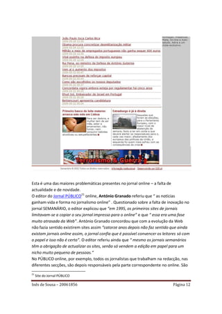 Esta é uma das maiores problemáticas presentes no jornal online – a falta de
actualidade e de novidade.
O editor do Jornal PÚBLICO21 online, António Granado referiu que “ as notícias
ganham vida e forma no jornalismo online” . Questionado sobre a falta de inovação no
jornal SEMANÁRIO, o editor explicou que “em 1995, os primeiros sites de jornais
limitavam-se a copiar o seu jornal impresso para o online” e que “ essa era uma fase
muito atrasada da Web”. António Granado concordou que com a evolução da Web
não fazia sentido existirem sites assim “catorze anos depois não faz sentido que ainda
existam jornais online assim, o jornal confia que é possível convencer os leitores só com
o papel e isso não é certo”. O editor referiu ainda que “ mesmo os jornais semanários
têm a obrigação de actualizar os sites, senão só vendem a edição em papel para um
nicho muito pequeno de pessoas.”
No PÚBLICO online, por exemplo, todos os jornalistas que trabalham na redacção, nas
diferentes secções, são depois responsáveis pela parte correspondente no online. São
21
     Site do Jornal PÚBLICO

Inês de Sousa – 20061856                                                       Página 12
 
