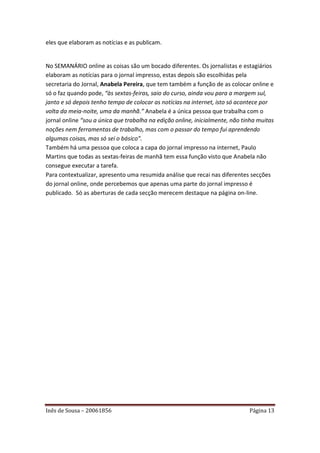 eles que elaboram as notícias e as publicam.


No SEMANÁRIO online as coisas são um bocado diferentes. Os jornalistas e estagiários
elaboram as notícias para o jornal impresso, estas depois são escolhidas pela
secretaria do Jornal, Anabela Pereira, que tem também a função de as colocar online e
só o faz quando pode, “às sextas-feiras, saio do curso, ainda vou para a margem sul,
janto e só depois tenho tempo de colocar as notícias na internet, isto só acontece por
volta da meia-noite, uma da manhã.” Anabela é a única pessoa que trabalha com o
jornal online “sou a única que trabalha na edição online, inicialmente, não tinha muitas
noções nem ferramentas de trabalho, mas com o passar do tempo fui aprendendo
algumas coisas, mas só sei o básico”.
Também há uma pessoa que coloca a capa do jornal impresso na internet, Paulo
Martins que todas as sextas-feiras de manhã tem essa função visto que Anabela não
consegue executar a tarefa.
Para contextualizar, apresento uma resumida análise que recai nas diferentes secções
do jornal online, onde percebemos que apenas uma parte do jornal impresso é
publicado. Só as aberturas de cada secção merecem destaque na página on-line.




Inês de Sousa – 20061856                                                      Página 13
 
