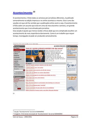 Acontecimento 22
O acontecimento, é feito todas as semanas por jornalistas diferentes, é publicado
semanalmente na edição impressa e no online acontece o mesmo. Esta é uma das
secções em que até faz sentido que a publicação online assim o seja. O acontecimento
é feito sobre um assunto que está em cima da mesa durante a semana, um grande
acontecimento que é escrutinado pelo jornalista.
Esta secção é aquela que menos recebe críticas dado que era complicado escolher um
acontecimento de mais importância diariamente. Como é um trabalho que requer
tempo, investigação só pode ser produzido semanalmente.




23




22
     Secção “Acontecimento” do Jornal SEMANÁRIO
23
     Imagem3 : Print Screen da secção de “Acontecimento” do Jornal SEMANÁRIO

Inês de Sousa – 20061856                                                       Página 14
 