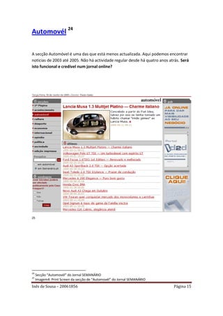 Automovél 24

A secção Automóvel é uma das que está menos actualizada. Aqui podemos encontrar
noticias de 2003 até 2005. Não há actividade regular desde há quatro anos atrás. Será
isto funcional e credível num jornal online?




25




24
     Secção “Automovél” do Jornal SEMANÁRIO
25
     Imagem4: Print Screen da secção de “Automovél” do Jornal SEMANÁRIO
Inês de Sousa – 20061856                                                    Página 15
 