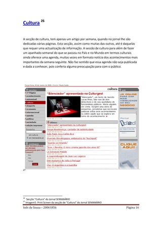 Cultura 26

A secção de cultura, tem apenas um artigo por semana, quando no jornal lhe são
dedicadas várias páginas. Esta secção, assim como muitas das outras, até é daquelas
que requer uma actualização de informação. A sessão de cultura para além de fazer
um apanhado semanal do que se passou no País e no Mundo em termos culturais
ainda oferece uma agenda, muitas vezes em formato notícia dos acontecimentos mais
importantes da semana seguinte. Não faz sentido que essa agenda não seja publicada
e dada a conhecer, pois conferia alguma preocupação para com o público.




27




26
      Secção “Cultura” do Jornal SEMANÁRIO
27
     Imagem5: Print Screen da secção de “Cultura” do Jornal SEMANÁRIO
Inês de Sousa – 20061856                                                  Página 16
 