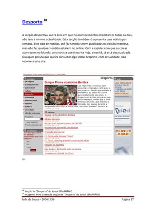 Desporto 28

A secção desportiva, outra área em que há acontecimentos importantes todos os dias,
não tem a mínima actualidade. Esta secção também só apresenta uma noticia por
semana. Este tipo de noticias, até faz sentido serem publicadas na edição impressa,
mas não faz qualquer sentido estarem no online. Com a rapidez com que as coisas
acontecem no Mundo, uma noticia que é escrita hoje, amanhã, já está desatualizada.
Qualquer pessoa que queira consultar algo sobre desporto, com actualidade, não
recorre a este site.




29




28
     Secção de “Desporto” do Jornal SEMANÁRIO
29
     Imagem6: Print Screen da secção de “Desporto” do Jornal SEMANÁRIO
Inês de Sousa – 20061856                                                  Página 17
 