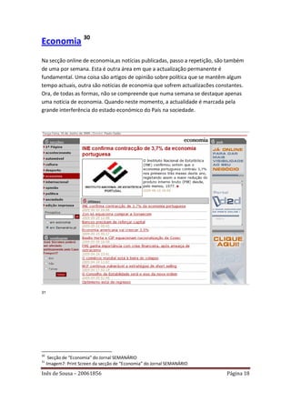 Economia 30
Na secção online de economia,as notícias publicadas, passo a repetição, são também
de uma por semana. Esta é outra área em que a actualização permanente é
fundamental. Uma coisa são artigos de opinião sobre política que se mantêm algum
tempo actuais, outra são notícias de economia que sofrem actualizacões constantes.
Ora, de todas as formas, não se compreende que numa semana se destaque apenas
uma noticia de economia. Quando neste momento, a actualidade é marcada pela
grande interferência do estado económico do País na sociedade.




31




30
      Secção de “Economia” do Jornal SEMANÁRIO
31
     Imagem7: Print Screen da secção de “Economia” do Jornal SEMANÁRIO

Inês de Sousa – 20061856                                                   Página 18
 