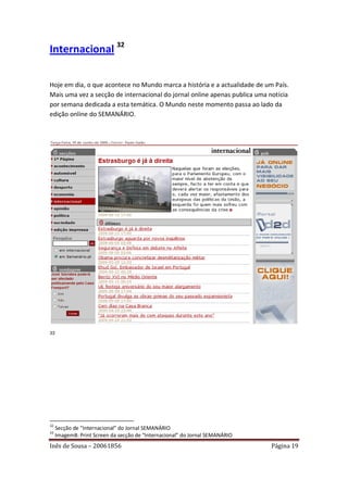 Internacional 32

Hoje em dia, o que acontece no Mundo marca a história e a actualidade de um País.
Mais uma vez a secção de internacional do jornal online apenas publica uma notícia
por semana dedicada a esta temática. O Mundo neste momento passa ao lado da
edição online do SEMANÁRIO.




33




32
     Secção de “Internacional” do Jornal SEMANÁRIO
33
     Imagem8: Print Screen da secção de “Internacional” do Jornal SEMANÁRIO
Inês de Sousa – 20061856                                                      Página 19
 