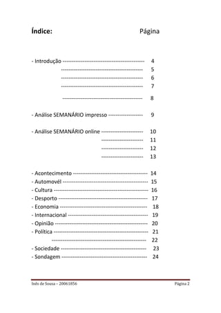 Índice:                                                   Página


- Introdução ---------------------------------------------        4
            ---------------------------------------------         5
            ---------------------------------------------         6
            ---------------------------------------------         7

                --------------------------------------------      8

- Análise SEMANÁRIO impresso -------------------                  9

- Análise SEMANÁRIO online -----------------------                10
                           -----------------------                11
                           -----------------------                12
                           -----------------------                13

- Acontecimento -----------------------------------------         14
- Automovél -----------------------------------------------       15
- Cultura ----------------------------------------------------    16
- Desporto -------------------------------------------------      17
- Economia ------------------------------------------------        18
- Internacional --------------------------------------------       19
- Opinião ---------------------------------------------------     20
- Política ----------------------------------------------------    21
          ----------------------------------------------------    22
- Sociedade -----------------------------------------------        23
- Sondagem -----------------------------------------------         24



Inês de Sousa – 20061856                                                Página 2
 