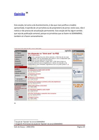 Opinião 34


Esta secção, tal como a do Acontecimento, é das que mais justifica o modelo
apresentado. A opinião de um jornalista ou do proprietário do jornal, neste caso, não é
notícia e não precisa de actualização permanente. Esta secção até faz algum sentido
que seja de publicação semanal, porque os jornalistas que as fazem no SEMANÁRIO,
também só o fazem semanalmente.




35




34
     Secção de “Opinião” do Jornal SEMANÁRIO
35
     Imagem9: Print Screen da secção de “Opinião” do Jornal SEMANÁRIO
Inês de Sousa – 20061856                                                     Página 20
 