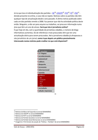 Já no que toca à individualização dos partidos – BE38, CDS/PP39, PCP40, PS41, PSD42 -
divisão presente no online, o caso não se repete. Notícias sobre os partidos não têm
qualquer tipo de actualização desde o ano passado. A última notícia publicada sobre
cada um dos partidos remete a 2008. Faz parecer que não ha actividade política deste
então. Ninguém, a não ser para arquivo ou trabalhos, vai procurar informação numa
área que têm um ano de atraso. Será que isto é jornalismo online?
É que hoje em dia, com a quantidade de jornalistas cidadãos, o número de blogs
informativos aumentou. Os de referência e mais procurados têm que ter uma
actualização diária para serem procurados. Até o jornalismo cidadão já ultrapassou o
site jornalístico de um jornal, como é que depois um público possivelmente
interessado nestas noticias pode creditar no que está disponível?




                                                          43




38
   Notícias do Bloco de Esquerda no Jornal SEMANÁRIO
39
   Notícias do CDS/PP no Jornal SEMANÁRIO
40
   Notícias do PCP no Jornal SEMANÁRIO
41
   Noticias do Partido Socialista no Jornal SEMANÁRIO
42
   Notícias do Partido Social Democrata no Jornal SEMANÁRIO
43
   Imagem11: Print Screen da secção de “Política – Partidos” do Jornal SEMANÁRIO


Inês de Sousa – 20061856                                                           Página 22
 