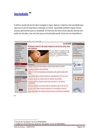 Sociedade 44


A última secção do jornal não é exepção à regra. Apenas a abertura de sociedade que
aparece no jornal impresso é colocada no online. Sociedade também requer temas
actuais, pertinentes para a sociedade. O interesse do leitor neste tipo de notícias até
pode ser elevado, mas com tão pouca actualização perde muita da sua importância.




45




44
     Secção de “Sociedade” do Jornal SEMANÁRIO
45
     Imagem12: Print Screen da secção de “Sociedade” do Jornal SEMANÁRIO
Inês de Sousa – 20061856                                                       Página 23
 