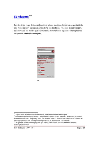 Sondagem 46

Este é o único rasgo de interação entre o leitor e o público. Embora a pergunta já não
seja muito actual47 e já esteja colocada no site desde que rebentou o caso Freeport,
esta inovação até mostra que o jornal tenta minimamente agradar e interagir com o
seu público. Será que consegue?




                                 48




46
   Página inicial do Jornal SEMANÁRIO online, onde é apresentada a sondagem.
47
   Durante a elaboração do trabalho a pergunta foi a mesma – Caso Freeport . No entanto no final do
trabalho reparei que a pergunta já tinha sido alterada para : “Concorda com a decisão do Governo de
adiar o projecto do TGV para a próxima legislatura?”, e já conta com 180 votações.
48
   Imagem13: Print Screen da pergunta que estava publicada no Jornal SEMANÁRIO durante a
elaboração da analise.
Inês de Sousa – 20061856                                                                   Página 24
 