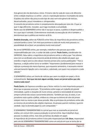 Este género de site desmotiva o leitor. Primeiro não há nada de novo e de diferente
entre a edição impressa e o online - uma é a reprodução barata e incompleta da outra.
O público do online não procura este tipo de sites nem este género de noticias,
desactualizadas, pouco inovadoras e ultrapassadas.
O conceito de jornalismo online é completamente deturpado por este site. O que se
quer é algo diferente, inovador, que traga novidade e actualidade.
Neste caso do SEMANÁRIO online não é isso que se passa, o público é despersuadido a
ler o que aqui é contado. O desinteresse mostrado na execução do site é também o
desinteresse que o público vai mostrar ao lê-lo.

António Granado, editor do PÚBLICO online falou da importância do jornalismo online,
caracterizando-a como “um meio que promove a visita de muito mais pessoas e a
possibilidade de se fazer um jornalismo muito mais actual”.

No Jornal EXPRESSO online, por exemplo, trabalham oito pessoas que estão
responsabilizadas por criar, e cuidar de todo o jornal. Paulo Castro, coordenador do
EXPRESSO, falou sobre a importância do jornalismo online e referiu que “nos últimos
anos tem-se verificado uma crescente perda de leitores das edições de papel, que
estarão a migrar para os sites desses mesmos jornais e/ou outras publicações.” Para o
Expresso, a edição online torna-se também “importante e fundamental para marcar e
reforçar a presença da marca Expresso, que enquanto semanário, é necessário manter
uma permanente ligação com o mercado e, sobretudo, com quem nos compram a cada
sábado.”

O SEMANÁRIO coloca um trecho de notícias que saem na edição em papel, e fá-lo
semanalmente. Será que isto tem algum sentido, haver um jornal online que não
mostra nada novo?

Paulo Castro, do Expresso considera que o factor notícia é o mais importante porque é
disso que as pessoas precisam. “O jornalismo online exige um trabalho de grande
intensidade, sujeito a situações de muito stresse, perante a necessidade de estarmos
sempre à frente dos nossos concorrentes directos. Também por isso, às vezes, é um
jornalismo mais sujeito a falhas, embora eu creia que os leitores de sites de jornais
estejam mais ou menos a par dessa pressão. Mas os princípios do jornalismo online são
os mesmos do jornalismo das edições impressas. As pessoas querem notícias e querem
verdade. Seja no formato papel ou com computador.”

O SEMANÁRIO TRANSMONTANO é o jornal que mais se assemelha ao jornal em
análise, em comum têm a pouca produção no jornal online. Aqui trabalham duas
pessoas na edição online, mais dois jornalistas da edição em papel.
A importância do jornalismo online é vista pelo responsável por J.B. César, responsável
pelo site do SEMANÁRIO TRANSMONTANO como um veículo em que se tenta dar as

Inês de Sousa – 20061856                                                     Página 25
 