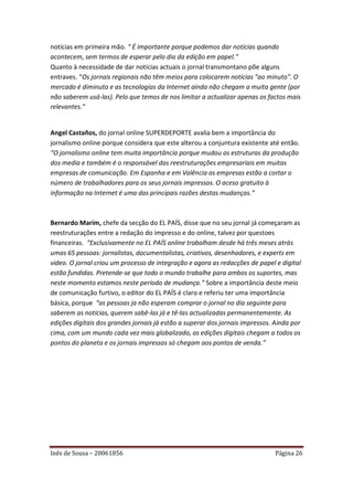 notícias em primeira mão. “ É importante porque podemos dar notícias quando
acontecem, sem termos de esperar pelo dia da edição em papel.”
Quanto à necessidade de dar notícias actuais o jornal transmontano põe alguns
entraves. “Os jornais regionais não têm meios para colocarem notícias "ao minuto". O
mercado é diminuto e as tecnologias da Internet ainda não chegam a muita gente (por
não saberem usá-las). Pelo que temos de nos limitar a actualizar apenas os factos mais
relevantes.”


Angel Castaños, do jornal online SUPERDEPORTE avalia bem a importância do
jornalismo online porque considera que este alterou a conjuntura existente até então.
“O jornalismo online tem muita importância porque mudou as estruturas da produção
dos media e também é o responsável das reestruturações empresariais em muitas
empresas de comunicação. Em Espanha e em Valência as empresas estão a cortar o
número de trabalhadores para os seus jornais impressos. O aceso gratuito à
informação na Internet é uma das principais razões destas mudanças.”



Bernardo Marím, chefe da secção do EL PAÍS, disse que no seu jornal já começaram as
reestruturações entre a redação do impresso e do online, talvez por questoes
financeiras. “Exclusivamente no EL PAÍS online trabalham desde há três meses atrás
umas 65 pessoas: jornalistas, documentalistas, criativos, desenhadores, e experts em
video. O jornal criou um processo de integração e agora as redacções de papel e digital
estão fundidas. Pretende-se que todo o mundo trabalhe para ambos os suportes, mas
neste momento estamos neste período de mudança.” Sobre a importância deste meio
de comunicação furtivo, o editor do EL PAÍS é claro e referiu ter uma importância
básica, porque “as pessoas ja não esperam comprar o jornal no dia seguinte para
saberem as noticias, querem sabê-las já e tê-las actualizadas permanentemente. As
edições digitais dos grandes jornais já estão a superar dos jornais impressos. Ainda por
cima, com um mundo cada vez mais globalizado, as edições digitais chegam a todos os
pontos do planeta e os jornais impressos só chegam aos pontos de venda.”




Inês de Sousa – 20061856                                                      Página 26
 