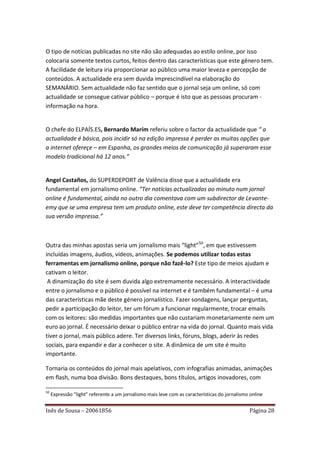 O tipo de notícias publicadas no site não são adequadas ao estilo online, por isso
colocaria somente textos curtos, feitos dentro das características que este gênero tem.
A facilidade de leitura iria proporcionar ao público uma maior leveza e percepção de
conteúdos. A actualidade era sem duvida imprescindível na elaboração do
SEMANÁRIO. Sem actualidade não faz sentido que o jornal seja um online, só com
actualidade se consegue cativar público – porque é isto que as pessoas procuram -
informação na hora.


O chefe do ELPAÍS.ES, Bernardo Marím referiu sobre o factor da actualidade que “ a
actualidade é básica, pois incidir só na edição impressa é perder as muitas opções que
a internet ofereçe – em Espanha, os grandes meios de comunicação já superaram esse
modelo tradicional há 12 anos.”


Angel Castaños, do SUPERDEPORT de Valência disse que a actualidade era
fundamental em jornalismo online. “Ter notícias actualizadas ao minuto num jornal
online é fundamental, ainda no outro dia comentava com um subdirector de Levante-
emy que se uma empresa tem um produto online, este deve ter competência directa da
sua versão impressa.”



Outra das minhas apostas seria um jornalismo mais “light”50, em que estivessem
incluídas imagens, áudios, vídeos, animações. Se podemos utilizar todas estas
ferramentas em jornalismo online, porque não fazê-lo? Este tipo de meios ajudam e
cativam o leitor.
 A dinamização do site é sem duvida algo extremamente necessário. A interactividade
entre o jornalismo e o público é possível na internet e é também fundamental – é uma
das características mãe deste género jornalístico. Fazer sondagens, lançar perguntas,
pedir a participação do leitor, ter um fórum a funcionar regularmente, trocar emails
com os leitores: são medidas importantes que não custariam monetariamente nem um
euro ao jornal. É necessário deixar o público entrar na vida do jornal. Quanto mais vida
tiver o jornal, mais público adere. Ter diversos links, fóruns, blogs, aderir às redes
sociais, para expandir e dar a conhecer o site. A dinâmica de um site é muito
importante.

Tornaria os conteúdos do jornal mais apelativos, com infografias animadas, animações
em flash, numa boa divisão. Bons destaques, bons títulos, artigos inovadores, com

50
     Expressão “light” referente a um jornalismo mais leve com as características do jornalismo online


Inês de Sousa – 20061856                                                                       Página 28
 