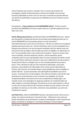 temas inovadores que chamem a atenção. Fazer um pouco de jornalismo de
investigação, também fundamental para o interesse do cidadão. Faria com que
houvesse publicidade no online, Com um site novo e renovado era possível oferecer
aos clientes de publicidade uma garantia de visibilidade que neste momento o jornal
não oferece.


Esta pergunta – O que mudaria no Jornal SEMANÁRIO online? - foi feita a quatro
jornalistas do SEMANÁRIO, de forma a poder observar as opiniões daqueles que mais
lidam com o site.


Duarte Albuquerque Carreira, jornalista de Política do SEMANÁRIO disse que “aquele
que não apanhe o comboio da internet e de uma boa comunicação fica para trás e o
site do SEMANARIO corre esse perigo, porque é um site anacrónico.”
O jornalista descreveu o site como um jornal que “ não tem um estilo nem um grafismo
apelativo para quem está a ver; não tem dinamismo, não é um site actualizado com a
frequência que deveria; é um site com poucos conteúdos, não tráz nada de novo nem
acrescenta muito ao público, não há razões que levem os cidadãos a se informarem no
site.” As suas opiniões sobre o que mudaria são inovadoras “ deveria-se tentar trazer
novos conteúdos, promover perguntas, dossiers, noticias específicas, lançar
campanhas, fazer com que seja apelativo; fazer com que as pessoas de manhã, à tarde
ou à noite tenham razões para consultar o nosso site e infelizmente isso não acontece.“
Duarte Carreira falou as vantagens que um site renovado poderiam trazer para o
jornal. “Com o disseminar cada vez mais crescente de informação, com jornais
gratuitos, e já que falamos de informação, temos muitos sites de informação na
internet, não só jornais, mas também blogs e outras plataformas onde os cidadãos se
podem informar - só quem apresentar uma informação de qualidade é que vai ter
sucesso - esse deveria ser um dos desígnios. Para além das noticias curtas do dia-a-dia,
deveriamos ter exclusivamente no site um dossier com qualidade. Ao nível da
complementaridade o site deveria servir como complemento à edição papel - por
exemplo, temos uma reportagem em papel que poderiam ser complementada com
vídeo, imagens e entrevistas filmadas. Precisamos de um site mais moderno, e não de
um site com um layout dos anos 80. Precisamos também de mais notícias e com mais
qualidade. Se tivermos um site melhor, atrairemos mais publicidade que seria mais
uma fonte de riqueza.”

José Pedro Pires , editor do SEMANÁRIO impresso, não aponta tantas crÍticas como o
colega, mas ainda concorda que é necessário mudar. “Alteraria as cores, para que
fossem semelhantes ao jornal impresso, mudaria as hiperligações e todo o esquema da
página; mantinhas as sondagens e os principais destaques e incluiria alguma

Inês de Sousa – 20061856                                                      Página 29
 