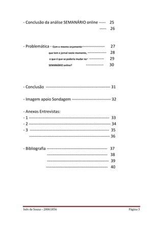 - Conclusão da análise SEMANÁRIO online ----- 25
                                         ----- 26



- Problemática - Com o mesmo orçamento-----------------         27
              que tem o jornal neste momento, --------------   28
              o que é que se poderia mudar no- -----------     29
              SEMANÁRIO online?             -------------      30




- Conclusão ------------------------------------------------ 31

- Imagem apoio Sondagem ----------------------------- 32

- Anexos Entrevistas:
- 1 ------------------------------------------------------------ 33
- 2 ------------------------------------------------------------- 34
- 3 ----------------------------------------------------------- 35
    ------------------------------------------------------------ 36

- Bibliografia --------------------------------------------- 37
               --------------------------------------------- 38
               ---------------------------------------------- 39
              ---------------------------------------------- 40




Inês de Sousa – 20061856                                               Página 3
 