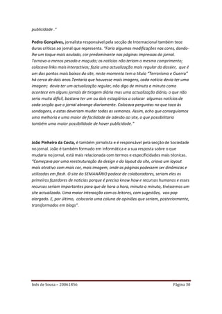 publicidade .”

Pedro Gonçalves, jornalista responsável pela secção de Internacional também tece
duras críticas ao jornal que representa. “Faria algumas modificações nas cores, dando-
lhe um toque mais azulado, cor predominante nas páginas impressas do jornal.
Tornava-o menos pesado e maçudo; as notícias não teriam o mesmo comprimento;
colocava links mais interactivos; fazia uma actualização mais regular do dossier, que é
um dos pontos mais baixos do site, neste momento tem o título “Terrorismo e Guerra”
há cerca de dois anos.Tentaria que houvesse mais imagens, cada notícia devia ter uma
imagem; devia ter um actualização regular, não digo de minuto a minuto como
acontece em alguns jornais de tiragem diária mas uma actualização diária, o que não
seria muito difícil, bastava ter um ou dois estagiários a colocar algumas notícias de
cada secção que o jornal abrange diariamente. Colocava perguntas no que toca às
sondagens, e estas deveriam mudar todas as semanas. Assim, acho que conseguíamos
uma melhoria e uma maior de facilidade de adesão ao site, o que possibilitaria
também uma maior possibilidade de haver publicidade.”



João Pinheiro da Costa, é também jornalista e é responsável pela secção de Sociedade
no jornal. João é também formado em informática e a sua resposta sobre o que
mudaria no jornal, está mais relacionada com termos e especificidades mais técnicas.
“Começava por uma reestruturação do design e do layout do site, criava um layout
mais atrativo com mais cor, mais imagem, onde as páginas podessem ser dinâmicas e
utilizadas em flash. O site do SEMANÁRIO padece de colaboradores, seriam eles os
primeiros fazedores de noticias porque é preciso know how e recursos humanos e esses
recursos seriam importantes para que de hora a hora, minuto a minuto, tivéssemos um
site actualizado. Uma maior interacção com os leitores, com sugestões, vox-pop
alargado. E, por último, colocaria uma coluna de opiniões que seriam, posteriormente,
transformados em blogs”.




Inês de Sousa – 20061856                                                      Página 30
 