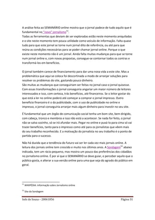 A análise feita ao SEMANÁRIO online mostra que o jornal padece de tudo aquilo que é
fundamental no “novo” jornalismo51.
Todas as ferramentas que deviam de ser exploradas estão neste momento aniquiladas
e o site neste momento tem pouca utilidade como veículo de informação. Falta quase
tudo para que este jornal se torne num jornal dito de referência, ou até para que
reúna as condições necessárias para se poder chamar jornal online. Porque o que
existe neste momento não é um jornal. Ainda falta muitas mudanças para que se torne
num jornal online e, com novas propostas, consegue-se contornar todos os contras e
transformá-los em benefícios.

O jornal também carece de financiamento para dar uma nova vida a este site. Mas a
problemática que aqui se coloca foi descortinada a modo de arranjar soluções para
resolver os problemas do site, gastando pouco dinheiro.
São muitas as mudanças que conseguiriam ser feitas no jornal caso o jornal quisesse.
Com essas transformações o jornal conseguiria angariar um maior número de leitores
interessados e isso, com certeza, trás benefícios, até financeiros. Se o leitor gostar do
que está a ler no online poderá até começar a comprar o jornal impresso. Outro
beneficio financeiro é o da publicidade, com o uso de publicidade no online e
impresso, o jornal conseguiria arranjar mais algum dinheiro para investir no seu site.

É fundamental que um órgão de comunicação social tenha um bom site, bem dirigido,
com cabeça, tronco e membros e isso não está a acontecer. Se nada for feito, o jornal
não se salva sozinho, só se irá afundar mais. Pegar no online e puxá-lo para cima só vai
trazer benefícios, tanto para o impresso como até para os jornalistas que vêem mais
do seu trabalho reconhecido. E a motivação do jornalista no seu trabalho é o ponto de
partida para o sucesso.

Não há duvida que a tendência do futuro vai ser ler cada vez mais jornais online. A
leitura dos jornais online tem crescido e muito nos últimos anos. A Sondagem52 abaixo
indicada, tem um rácio pequeno, mas mostra um pouco das preferências dos cidadãos
no jornalismo online. É por aí que o SEMANÁRIO se deve guiar, e perceber aquilo que o
público gosta, e alterar a sua versão online para uma que seja do agrado do público em
geral.




51
     WIKIPÉDIA: Informação sobre Jornalismo online
52
     Site da Sondagem


Inês de Sousa – 20061856                                                        Página 31
 