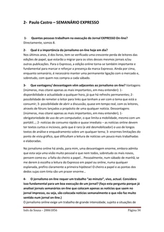 2- Paulo Castro – SEMANÁRIO EXPRESSO


1- Quantas pessoas trabalham na execução do Jornal EXPRESSO On-line?
Directamente, somos 8.

2- Qual é a importância do jornalismo on-line hoje em dia?
Nos últimos anos, é dos livros, tem-se verificado uma crescente perda de leitores das
edições de papel, que estarão a migrar para os sites desses mesmos jornais e/ou
outras publicações. Para o Expresso, a edição online torna-se também importante e
fundamental para marcar e reforçar a presença da marca Expresso. Ainda por cima,
enquanto semanário, é necessário manter uma permanente ligação com o mercado e,
sobretudo, com quem nos compra a cada sábado.

3- Que vantagens/ desvantagem vêm adjacentes ao jornalismo on-line? Vantagens
(inúmeras, mas citarei apenas as mais importantes, em meu entender): 1-
disponibilidade e actualidade a qualquer hora, já que há refreshs permanentes; 2-
possibilidade de remeter o leitor para links que tenham a ver com o tema que está a
consumir; 3- possibilidade de abrir a discussão, quase em tempo real, com os leitores,
através de fóruns lançados a propósito de uma qualquer notícia. Desvantagens
(inúmeras, mas citarei apenas as mais importantes, em meu entender); 1-
obrigatoriedade de uso de um computador, o que limita a mobilidade, mesmo com um
portátil…; 2- notícias de consumo rápido e quase imediato – as notícias online devem
ter textos curtos e incisivos, pelo que é raro (e até desmobilizador) o uso de longos
textos de análise e enquadramento sobre um qualquer tema; 3- enormes limitações do
ponto de vista gráfico, que dificultam a leitura de notícias um pouco mais trabalhadas
e elaboradas.

No jornalismo online há ainda, para mim, uma desvantagem enorme, embora admita
que esta seja uma visão muito pessoal e que nem todos, sobretudo os mais novos,
pensem como eu: a falta do cheiro a papel... Pessoalmente, num sábado de manhã, se
me derem à escolha a leitura do Expresso em papel ou online, numa qualquer
esplanada, prefiro claramente a primeira hipótese! O cheiro a papel e as pontas dos
dedos sujas com tinta são um prazer enorme…

4- O jornalismo on-line requer um trabalho “ao minuto”, vivo, actual. Considera
isso fundamental para um boa execução de um jornal? (faço esta pergunta porque já
analisei jornais semanários on-line que colocam apenas as noticias que saem no
jornal impresso, ou seja, são colocada noticias semanalmente o que não faz muito
sentido num jornal on-line.)
O jornalismo online exige um trabalho de grande intensidade, sujeito a situações de

Inês de Sousa – 20061856                                                    Página 34
 