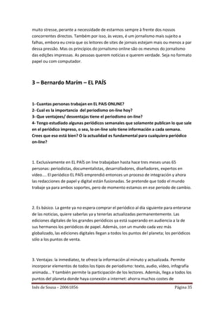 muito stresse, perante a necessidade de estarmos sempre à frente dos nossos
concorrentes directos. Também por isso, às vezes, é um jornalismo mais sujeito a
falhas, embora eu creia que os leitores de sites de jornais estejam mais ou menos a par
dessa pressão. Mas os princípios do jornalismo online são os mesmos do jornalismo
das edições impressas. As pessoas querem notícias e querem verdade. Seja no formato
papel ou com computador.



3 – Bernardo Marím – EL PAÍS


1- Cuantas personas trabajan en EL PAIS ONLINE?
2- Cual es la importancia del periodismo on-line hoy?
3- Que ventajees/ desventajas tiene el periodismo on-line?
4- Tengo estudiado algunas periódicos semanales que solamente publican lo que sale
en el periódico impreso, o sea, lo on-line solo tiene información a cada semana.
Crees que eso está bien? O la actualidad es fundamental para cualquiera periódico
on-line?



1. Exclusivamente en EL PAÍS on line trabajaban hasta hace tres meses unas 65
personas: periodistas, documentalistas, desarrolladores, diseñadores, expertos en
vídeo.... El periódico EL PAÍS emprendió entonces un proceso de integración y ahora
las redacciones de papel y digital están fusionadas. Se pretende que todo el mundo
trabaje ya para ambos soportes, pero de momento estamos en ese periodo de cambio.



2. Es básico. La gente ya no espera comprar el periódico al día siguiente para enterarse
de las noticias, quiere saberlas ya y tenerlas actualizadas permanentemente. Las
ediciones digitales de los grandes periódicos ya está superando en audiencia a la de
sus hermanos los periódicos de papel. Además, con un mundo cada vez más
globalizado, las ediciones digitales llegan a todos los puntos del planeta; los periódicos
sólo a los puntos de venta.



3. Ventajas: la inmediatez, te ofrece la información al minuto y actualizada. Permite
incorporar elementos de todos los tipos de periodismo: texto, audio, vídeo, infografía
animada... Y también permite la participación de los lectores. Además, llega a todos los
puntos del planeta donde haya conexión a internet: ahorra muchos costes de
Inês de Sousa – 20061856                                                        Página 35
 