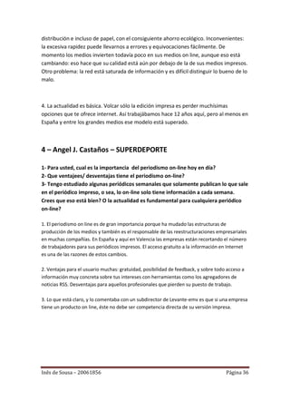 distribución e incluso de papel, con el consiguiente ahorro ecológico. Inconvenientes:
la excesiva rapidez puede llevarnos a errores y equivocaciones fácilmente. De
momento los medios invierten todavía poco en sus medios on line, aunque eso está
cambiando: eso hace que su calidad está aún por debajo de la de sus medios impresos.
Otro problema: la red está saturada de información y es difícil distinguir lo bueno de lo
malo.



4. La actualidad es básica. Volcar sólo la edición impresa es perder muchísimas
opciones que te ofrece internet. Así trabajábamos hace 12 años aquí, pero al menos en
España y entre los grandes medios ese modelo está superado.



4 – Angel J. Castaños – SUPERDEPORTE

1- Para usted, cual es la importancia del periodismo on-line hoy en día?
2- Que ventajees/ desventajas tiene el periodismo on-line?
3- Tengo estudiado algunas periódicos semanales que solamente publican lo que sale
en el periódico impreso, o sea, lo on-line solo tiene información a cada semana.
Crees que eso está bien? O la actualidad es fundamental para cualquiera periódico
on-line?

1. El periodismo on line es de gran importancia porque ha mudado las estructuras de
producción de los medios y también es el responsable de las reestructuraciones empresariales
en muchas compañías. En España y aquí en Valencia las empresas están recortando el número
de trabajadores para sus periódicos impresos. El acceso gratuito a la información en Internet
es una de las razones de estos cambios.

2. Ventajas para el usuario muchas: gratuidad, posibilidad de feedback, y sobre todo acceso a
información muy concreta sobre tus intereses con herramientas como los agregadores de
noticias RSS. Desventajas para aquellos profesionales que pierden su puesto de trabajo.

3. Lo que está claro, y lo comentaba con un subdirector de Levante-emv es que si una empresa
tiene un producto on line, éste no debe ser competencia directa de su versión impresa.




Inês de Sousa – 20061856                                                            Página 36
 