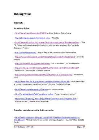 Bibliografia:

Internet:

Jornalismo Online:

- http://www.ipv.pt/forumedia/5/13.htm - Obra de Jorge Pedro Sousa

- http://pt.wikipedia.org/wiki/Jornalismo_online - Wikipédia

- http://www.fafich.ufmg.br/~espcom/revista/numero1/ArtigoNiviaPereira.html - Obra
“A Prática profissional do webjornalismo e o jornal laboratório on-line” de Nívia
Rodrigues Pereira

- http://online.blogspot.com/ - Blog de Raquel Recuero sobre Jornalismo online

- http://www.jornalistasdaweb.com.br/index.php?pag=home&idConteudoTipo=1 – Jornalista
da web

- http://pauloquerido.pt/tag/jornalismo-online/ - Site “Certamente”, de Paulo Querido

- http://mediascopio.wordpress.com/2009/05/27/jornalismo-online-trabalho-forcado/ -
“Jornalismo e Comunicação” – Obra de consulta

- http://www.internetandmedia.org/2008/06/06/analise-a-25-jornais-on-line/ - Internet and
midia

- http://www.bocc.ubi.pt/pag/barbosa-elisabete-interactividade.pdf -“Interactividade -
A grande promessa do jornalismo online”, Obra de Elizabete Barbosa

- http://www.ipv.pt/forumedia/5/13.htm - Jornalismo online

- http://pt.wikipedia.org/wiki/Jornalismo_online - “Novo jornalismo online”

- http://bocc.ubi.pt/pag/_texto.php3?html2=canavilhas-joao-webjornal.html -
“Webjornalismo”, obra de João Canavilhas



Trabalhos baseados na análise de Jornais online:


- http://webcom-simaocc.blogspot.com/2006/05/webjornalismo-nos-jornais-on-
line_16.html - “Webjornalismo nos jornais online portugueses – Análise” Obra de João
Simão

Inês de Sousa – 20061856                                                          Página 37
 