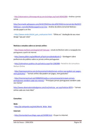 - http://observatorio.ultimosegundo.ig.com.br/artigos.asp?cod=395AZL004 – Análise a jornais
online

http://acnmwiki.wikispaces.com/An%C3%A1lise+do+di%C3%A1rio+Jornal+de+Not%C3
%ADcias+-+vers%C3%A3o+papel+e+on-line - Análise do diário Jornal de Notícias -
versão papel e on-line

- http://www.ainda.info/el_pais_evaluacion.html -"ElPaís.es". Avaliação do seu novo
design "pay per view"



Noticias e estudos sobre os Jornais online:

- http://www.marktest.com/wap/a/n/id~2a6.aspx - estudo da Markest sobre a navegação dos
portugueses a partir da internet

- http://www.gildot.org/pollBooth.pl?qid=jornaldodia&aid=2 – Sondagem sobre
preferencia do público sobre os jornais online portugueses

- http://ultimahora.publico.clix.pt/noticia.aspx?id=1382989 - Relatório da consultora
Nielsen Online

- http://opiniaoenoticia.com.br/economia/midia/jornais-online-nao-podem-ser-pagos-
nem-gratuitos/ - “Jornais online não podem ser pagos, nem gratuitos”

- http://memoriavirtual.net/2008/03/media-e-comunicacao/principais-jornais-
portugueses-vendem-cada-vez-menos/ - “Principais jornais portugueses vendem cada
vez menos”

http://www.observatoriodoalgarve.com/cna/noticias_ver.asp?noticia=3074 – “Jornais
online cada vez mais lidos”



Conceitos:

Web:
- http://pt.wikipedia.org/wiki/World_Wide_Web

Internet:

- http://osmandachuva.blogs.sapo.pt/16308.html - O que é a internet


Inês de Sousa – 20061856                                                          Página 38
 