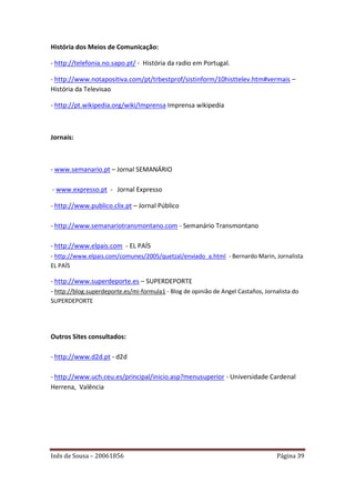 História dos Meios de Comunicação:

- http://telefonia.no.sapo.pt/ - História da radio em Portugal.

- http://www.notapositiva.com/pt/trbestprof/sistinform/10histtelev.htm#vermais –
História da Televisao

- http://pt.wikipedia.org/wiki/Imprensa Imprensa wikipedia



Jornais:



- www.semanario.pt – Jornal SEMANÁRIO

- www.expresso.pt - Jornal Expresso

- http://www.publico.clix.pt – Jornal Público

- http://www.semanariotransmontano.com - Semanário Transmontano

- http://www.elpais.com - EL PAÍS
- http://www.elpais.com/comunes/2005/quetzal/enviado_a.html - Bernardo Marin, Jornalista
EL PAÍS

- http://www.superdeporte.es – SUPERDEPORTE
- http://blog.superdeporte.es/mi-formula1 - Blog de opinião de Angel Castaños, Jornalista do
SUPERDEPORTE




Outros Sites consultados:

- http://www.d2d.pt - d2d

- http://www.uch.ceu.es/principal/inicio.asp?menusuperior - Universidade Cardenal
Herrena, Valência




Inês de Sousa – 20061856                                                           Página 39
 