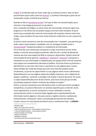 A Web 1é um Mundo cada vez maior onde não se conhecem limites. Hoje em dia é
possível fazer quase tudo a partir da internet2, e conhecer informação a partir de um
computador mudou a história do jornalismo.

Quando se fala em jornalismo on-line3, tem que se falar nas transformações que a
internet e a tecnologia provocaram no jornalismo.
Com a evolução tecnológica, os vários meios de comunicação, tentaram seguir esse
progresso e criar dentro do seu próprio espaço uma mais-valia inovadora. O que é
certo é que a evolução dos meios de comunicação não aniquilou nenhum meio mais
antigo, o que aconteceu foi que esses meios tentaram modernizar-se com o passar do
tempo.
O online é neste momento o meio de comunicação mais “completo”, pois permite que
áudio, vídeo e texto estejam compilados num só. Consegue também juntar a
interactividade4 imediata do público e o imediatismo da informação.
Foi no final dos anos oitenta que começaram a surgir os primeiros jornais online
aliados a meios de comunicação já existentes. Mas foi com o eclodir da década de
noventa que este novo espaço da Web se começou a desenvolver. Muitos meios de
comunicação de vários géneros: radiofónico5, televisivo6 e imprensa7 começaram a
transportar as suas informações e trabalhos para um espaço online a fim de converter
este espaço num complemento oferecido ao público. Os jornais foram os primeiros a
identificarem-se com este novo meio e a passarem as suas páginas para o online,
talvez também por medo da ameaça que este novo meio lhes poderia trazer.
Inicialmente, os jornais em papel tinham as suas páginas online muito rudimentares.
Disponibilizavam nas suas páginas cópias das edições impressas, com o objectivo de
alargar a audiência, aumentar o prestígio e de ampliar o alcance do jornal. Por vezes,
as cópias disponibilizadas eram do dia anterior, pois havia receio de que versões
actualizadas pudessem afastar os leitores das edições em papel. 8
Porém, os jornais constataram que não bastava estar na rede para terem vantagens
competitivas, era preciso fabricarem um produto específico para a Internet. Assim,
numa segunda fase, os jornais começaram a incluir conteúdos e serviços
exclusivamente online e a inserirem hiper-ligações para o aprofundamento da
informação noutras páginas e sites para acesso a registos sonoros e audiovisuais.
Posteriormente, começaram a fazer a actualização permanente do noticiário.
E assim, nasceu um novo tipo de jornalismo como o conhecemos hoje – o ONLINE –
1
  Wikipéia: WEB
2
  Blog – Os manda Chuva: Internet
3
  Texto de Jorge Pedro Sousa – Universidade Fernando Pessoa
4
   Texto de Elizabete Barbosa – Universidade do Minho
5
  História da Rádio em Portugal
6
  História da Televisão
7
  Wikipédia: Imprensa
8
  Ideia Retirada da Obra de Jorge Pedro Sousa


Inês de Sousa – 20061856                                                       Página 4
 