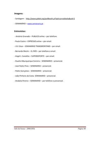 Imagens:

- Sondagem - http://www.gildot.org/pollBooth.pl?qid=jornaldodia&aid=2

- SEMANÁRIO – www.semanario.pt


Entrevistas:

- António Granado – PUBLICO online – por telefone.

- Paulo Castro – EXPRESSO online – por email.

- J.B. César – SEMANÁRIO TRANSMONTANO – por email.

- Bernardo Marím – EL PAÍS – por telefone e email.

- Angel J. Castaños – SUPERDEPORTE – por email.

- Duarte Alburquerque Carreira – SEMANARIO – presencial.

- José Pedro Pires – SEMANARIO – presencial.

- Pedro Gonçalves – SEMANARIO – presencial.

- João Pinheiro da Costa- SEMANARIO – presencial.

- Anabela Pereira – SEMANARIO – por telefone e presencial.




Inês de Sousa – 20061856                                                Página 40
 