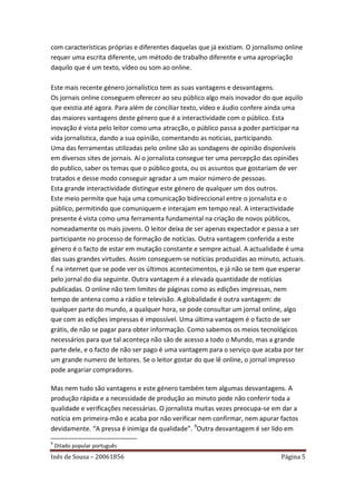 com características próprias e diferentes daquelas que já existiam. O jornalismo online
requer uma escrita diferente, um método de trabalho diferente e uma apropriação
daquilo que é um texto, vídeo ou som ao online.

Este mais recente género jornalístico tem as suas vantagens e desvantagens.
Os jornais online conseguem oferecer ao seu público algo mais inovador do que aquilo
que existia até agora. Para além de conciliar texto, vídeo e áudio confere ainda uma
das maiores vantagens deste género que é a interactividade com o público. Esta
inovação é vista pelo leitor como uma atracção, o público passa a poder participar na
vida jornalística, dando a sua opinião, comentando as noticias, participando.
Uma das ferramentas utilizadas pelo online são as sondagens de opinião disponíveis
em diversos sites de jornais. Aí o jornalista consegue ter uma percepção das opiniões
do publico, saber os temas que o público gosta, ou os assuntos que gostariam de ver
tratados e desse modo conseguir agradar a um maior número de pessoas.
Esta grande interactividade distingue este género de qualquer um dos outros.
Este meio permite que haja uma comunicação bidireccional entre o jornalista e o
público, permitindo que comuniquem e interajam em tempo real. A interactividade
presente é vista como uma ferramenta fundamental na criação de novos públicos,
nomeadamente os mais jovens. O leitor deixa de ser apenas expectador e passa a ser
participante no processo de formação de notícias. Outra vantagem conferida a este
género é o facto de estar em mutação constante e sempre actual. A actualidade é uma
das suas grandes virtudes. Assim conseguem-se notícias produzidas ao minuto, actuais.
É na internet que se pode ver os últimos acontecimentos, e já não se tem que esperar
pelo jornal do dia seguinte. Outra vantagem é a elevada quantidade de notícias
publicadas. O online não tem limites de páginas como as edições impressas, nem
tempo de antena como a rádio e televisão. A globalidade é outra vantagem: de
qualquer parte do mundo, a qualquer hora, se pode consultar um jornal online, algo
que com as edições impressas é impossível. Uma última vantagem é o facto de ser
grátis, de não se pagar para obter informação. Como sabemos os meios tecnológicos
necessários para que tal aconteça não são de acesso a todo o Mundo, mas a grande
parte dele, e o facto de não ser pago é uma vantagem para o serviço que acaba por ter
um grande numero de leitores. Se o leitor gostar do que lê online, o jornal impresso
pode angariar compradores.

Mas nem tudo são vantagens e este género também tem algumas desvantagens. A
produção rápida e a necessidade de produção ao minuto pode não conferir toda a
qualidade e verificações necessárias. O jornalista muitas vezes preocupa-se em dar a
notícia em primeira-mão e acaba por não verificar nem confirmar, nem apurar factos
devidamente. “A pressa é inimiga da qualidade”. 9Outra desvantagem é ser lido em
9
    Ditado popular português
Inês de Sousa – 20061856                                                       Página 5
 