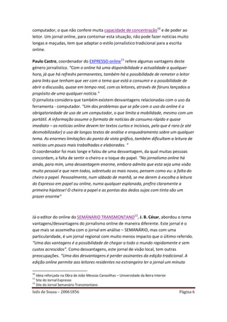 computador, o que não confere muita capacidade de concentração10 e de poder ao
leitor. Um jornal online, para contornar esta situação, não pode fazer notícias muito
longas e maçudas, tem que adaptar o estilo jornalístico tradicional para a escrita
online.

Paulo Castro, coordenador do EXPRESSO online11 refere algumas vantagens deste
género jornalístico. “Com o online há uma disponibilidade e actualidade a qualquer
hora, já que há refreshs permanentes, também há a possibilidade de remeter o leitor
para links que tenham que ver com o tema que está a consumir e a possibilidade de
abrir a discussão, quase em tempo real, com os leitores, através de fóruns lançados a
propósito de uma qualquer notícia.”
O jornalista considera que também existem desvantagens relacionadas com o uso da
ferramenta - computador. “Um dos problemas que se põe com o uso do online é a
obrigatoriedade de uso de um computador, o que limita a mobilidade, mesmo com um
portátil. A informação assume o formato de notícias de consumo rápido e quase
imediato – as notícias online devem ter textos curtos e incisivos, pelo que é raro (e até
desmobilizador) o uso de longos textos de análise e enquadramento sobre um qualquer
tema. As enormes limitações do ponto de vista gráfico, também dificultam a leitura de
notícias um pouco mais trabalhadas e elaboradas. “
O coordenador foi mais longe e falou de uma desvantagem, da qual muitas pessoas
concordam, a falta de sentir o cheiro e o toque do papel. “No jornalismo online há
ainda, para mim, uma desvantagem enorme, embora admita que esta seja uma visão
muito pessoal e que nem todos, sobretudo os mais novos, pensem como eu: a falta do
cheiro a papel. Pessoalmente, num sábado de manhã, se me derem à escolha a leitura
do Expresso em papel ou online, numa qualquer esplanada, prefiro claramente a
primeira hipótese! O cheiro a papel e as pontas dos dedos sujas com tinta são um
prazer enorme"



Já o editor do online do SEMÁNARIO TRANSMONTANO12, J. B. César, abordou o tema
vantagens/desvantagens do jornalismo online de maneira diferente. Este jornal é o
que mais se assemelha com o jornal em análise – SEMANÁRIO, mas com uma
particularidade, é um jornal regional com muito menos impacto que o último referido.
“Uma das vantagens é a possibilidade de chegar a todo o mundo rapidamente e sem
custos acrescidos”. Como desvantagens, este jornal de visão local, tem outras
preocupações. “Uma das desvantagens é perder assinantes da edição tradicional. A
edição online permite aos leitores residentes no estrangeiro ler o jornal um minuto

10
   Ideia reforçada na Obra de João Messias Canavilhas – Universidade da Beira Interior
11
   Site do Jornal Expresso
12
   Site do Jornal Semanário Transmontano
Inês de Sousa – 20061856                                                                 Página 6
 