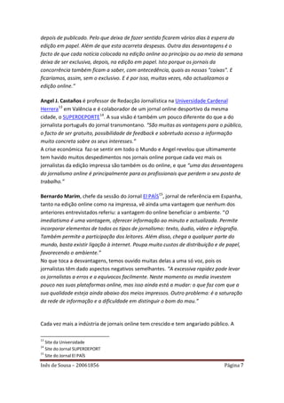 depois de publicado. Pelo que deixa de fazer sentido ficarem vários dias à espera da
edição em papel. Além de que esta acarreta despesas. Outra das desvantagens é o
facto de que cada notícia colocada na edição online ao princípio ou ao meio da semana
deixa de ser exclusiva, depois, na edição em papel. Isto porque os jornais da
concorrência também ficam a saber, com antecedência, quais as nossas "caixas". E
ficaríamos, assim, sem o exclusivo. E é por isso, muitas vezes, não actualizamos a
edição online.”

Angel J. Castaños é professor de Redacção Jornalística na Universidade Cardenal
Herrera13 em Valência e é colaborador de um jornal online desportivo da mesma
cidade, o SUPERDEPORTE14. A sua visão é também um pouco diferente do que a do
jornalista português do jornal transmontano. “São muitas as vantagens para o público,
o facto de ser gratuito, possibilidade de feedback e sobretudo acesso a informação
muito concreta sobre os seus interesses.”
A crise económica faz-se sentir em todo o Mundo e Angel revelou que ultimamente
tem havido muitos despedimentos nos jornais online porque cada vez mais os
jornalistas da edição impressa são também os do online, e que “uma das desvantagens
do jornalismo online é principalmente para os profissionais que perdem o seu posto de
trabalho.”

Bernardo Marím, chefe da sessão do Jornal El PAÍS15, jornal de referência em Espanha,
tanto na edição online como na impressa, vê ainda uma vantagem que nenhum dos
anteriores entrevistados referiu: a vantagem do online beneficiar o ambiente. “O
imediatismo é uma vantagem, oferecer informação ao minuto e actualizada. Permite
incorporar elementos de todos os tipos de jornalismo: texto, áudio, vídeo e infografia.
Também permite a participação dos leitores. Além disso, chega a qualquer parte do
mundo, basta existir ligação à internet. Poupa muito custos de distribuição e de papel,
favorecendo o ambiente.”
No que toca a desvantagens, temos ouvido muitas delas a uma só voz, pois os
jornalistas têm dado aspectos negativos semelhantes. “A excessiva rapidez pode levar
os jornalistas a erros e a equívocos facilmente. Neste momento os media investem
pouco nas suas plataformas online, mas isso ainda está a mudar: o que faz com que a
sua qualidade esteja ainda abaixo dos meios impressos. Outro problema: é a saturação
da rede de informação e a dificuldade em distinguir o bom do mau.”


Cada vez mais a indústria de jornais online tem crescido e tem angariado público. A

13
   Site da Universidade
14
   Site do Jornal SUPERDEPORT
15
   Site do Jornal El PAÍS

Inês de Sousa – 20061856                                                       Página 7
 