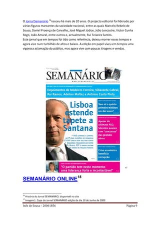 O Jornal Semanário 16nasceu há mais de 20 anos. O projecto editorial foi liderado por
várias figuras marcantes da sociedade nacional, entre as quais Marcelo Rebelo de
Sousa, Daniel Proença de Carvalho, José Miguel Júdice, João Lencastre, Victor Cunha
Rego, João Amaral, entre outros e, actualmente, Rui Teixeira Santos.
Este jornal que em tempos foi tido como referência, deixou morrer esses tempos e
agora vive num turbilhão de altos e baixos. A edição em papel viveu em tempos uma
vigorosa aclamação do público, mas agora vive com poucas tiragens e vendas.




                                                                             17




SEMANÁRIO ONLINE18

16
     História do Jornal SEMANÁRIO, disponivél no site
17
     Imagem1: Capa do Jornal SEMANÁRIO edição de dia 10 de Junho de 2009

Inês de Sousa – 20061856                                                       Página 9
 