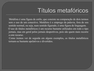Títulos metafóricosMetáfora é uma figura de estilo, que consiste na comparação de dois termos sem o uso de um conectivo. Metáfora é o emprego da palavra, fora do seu sentido normal, ou seja, num sentido figurado, é uma figura de linguagem.    O uso de títulos metafóricos é um recurso bastante utilizados em todo o tipo jornais, mas em geral pelos jornais desportivos, pois são quem mais recorre a este recurso.      Como iremos ver de seguida em alguns exemplos, os títulos metafóricos tornam-se bastante apelativos e divertidos.
